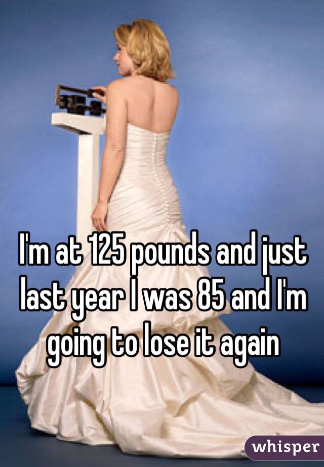 I'm at 125 pounds and just last year I was 85 and I'm going to lose it again