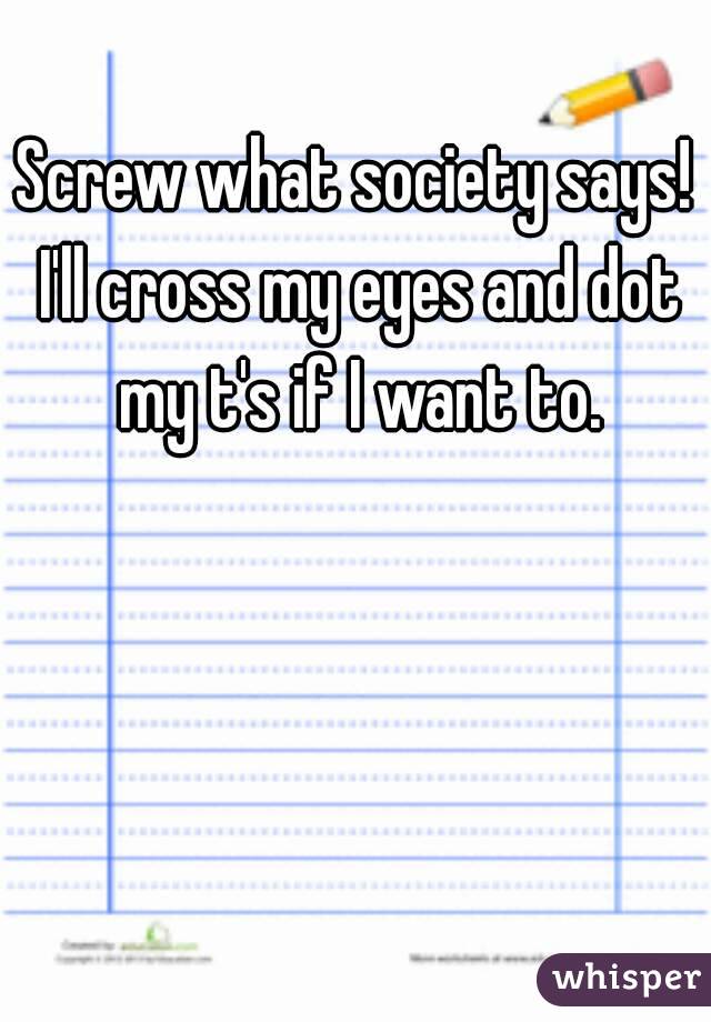 Screw what society says! I'll cross my eyes and dot my t's if I want to.