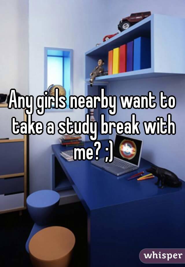 Any girls nearby want to take a study break with me? ;)