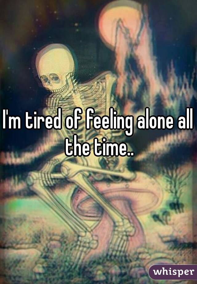 I'm tired of feeling alone all the time..