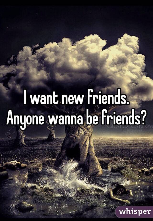 I want new friends.
Anyone wanna be friends?
