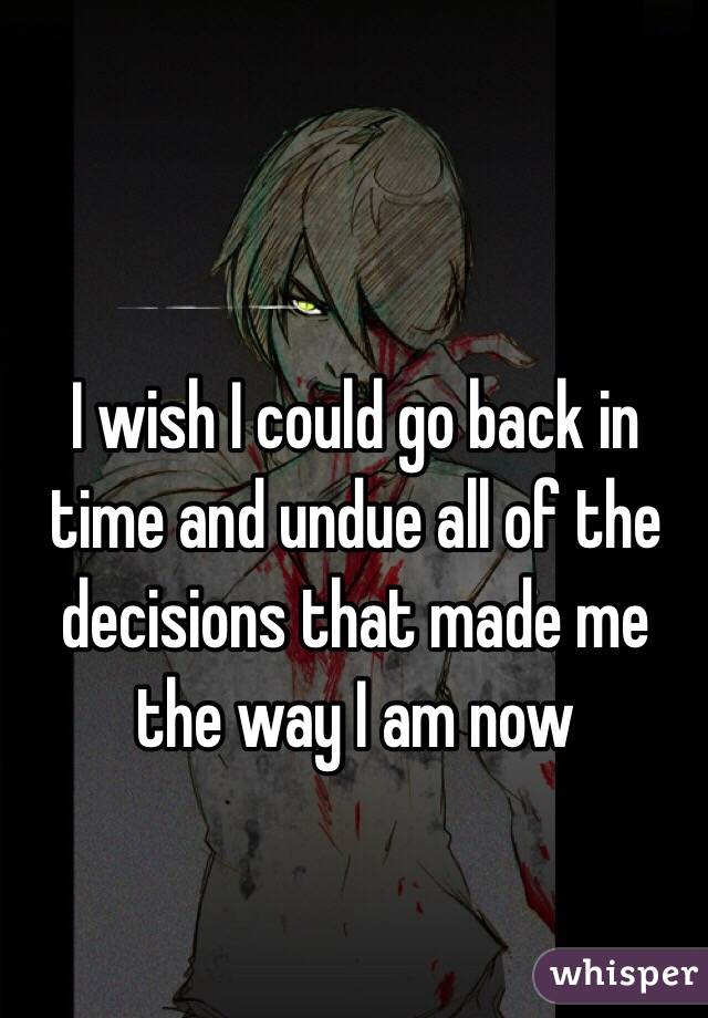 I wish I could go back in time and undue all of the decisions that made me the way I am now