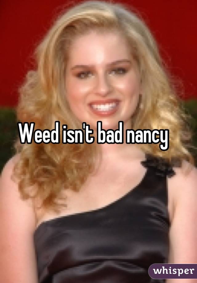 Weed isn't bad nancy 