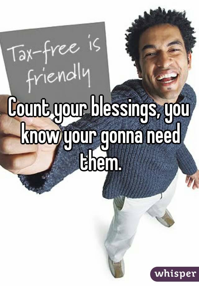 Count your blessings, you know your gonna need them.