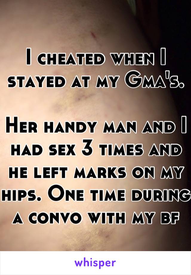 I cheated when I stayed at my Gma's. 

Her handy man and I had sex 3 times and he left marks on my hips. One time during a convo with my bf 