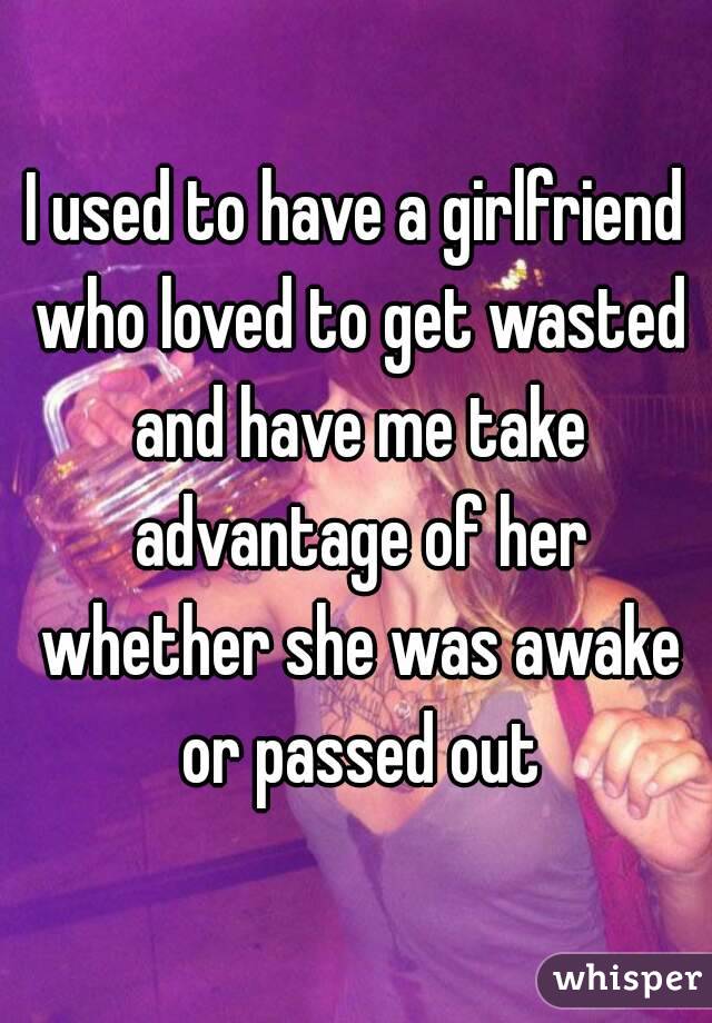 I used to have a girlfriend who loved to get wasted and have me take advantage of her whether she was awake or passed out