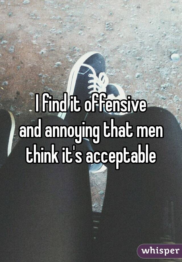 I find it offensive 
and annoying that men think it's acceptable