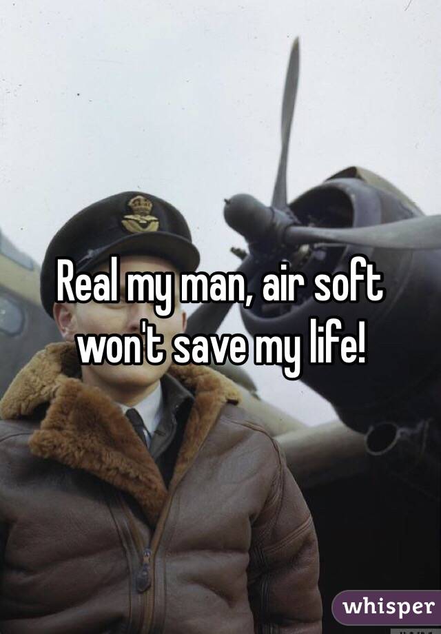 Real my man, air soft won't save my life!