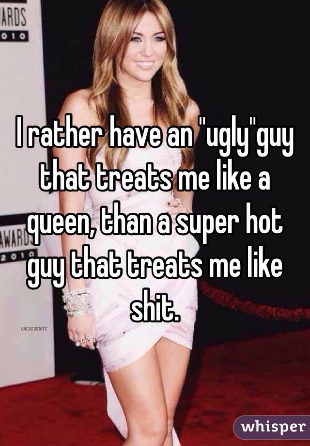 I rather have an "ugly"guy that treats me like a queen, than a super hot guy that treats me like shit. 