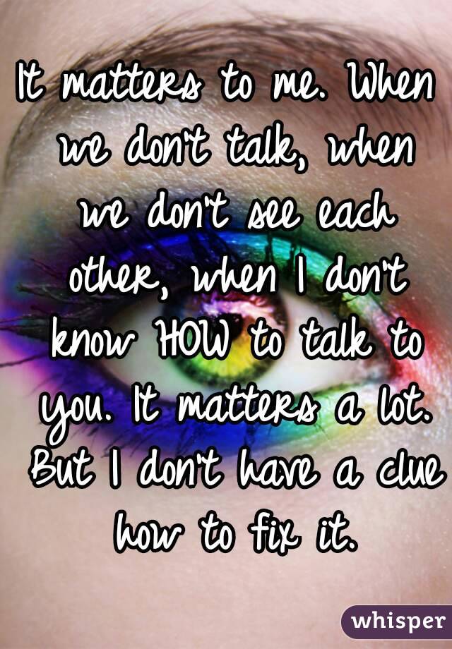 It matters to me. When we don't talk, when we don't see each other, when I don't know HOW to talk to you. It matters a lot. But I don't have a clue how to fix it.