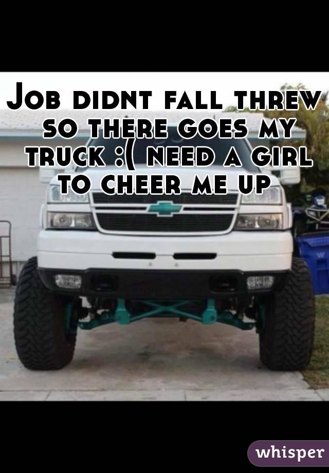 Job didnt fall threw so there goes my truck :( need a girl to cheer me up 