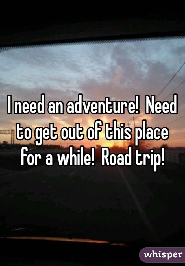 I need an adventure!  Need to get out of this place for a while!  Road trip!
