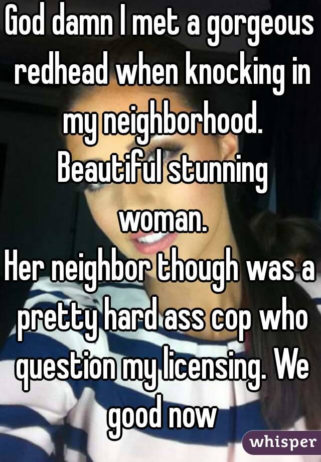 God damn I met a gorgeous redhead when knocking in my neighborhood. Beautiful stunning woman.
Her neighbor though was a pretty hard ass cop who question my licensing. We good now