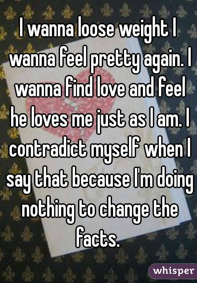 I wanna loose weight I wanna feel pretty again. I wanna find love and feel he loves me just as I am. I contradict myself when I say that because I'm doing nothing to change the facts. 