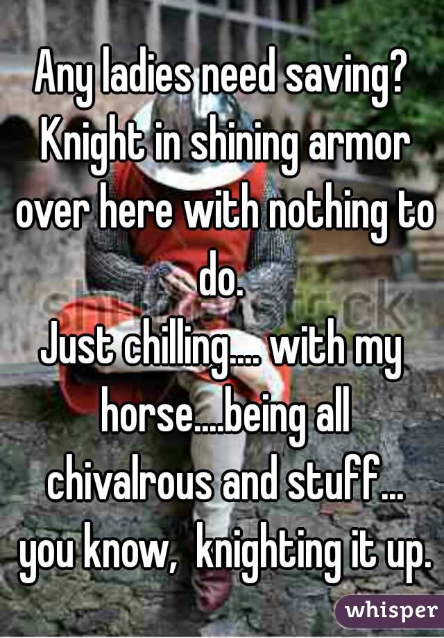 Any ladies need saving? Knight in shining armor over here with nothing to do. 
Just chilling.... with my horse....being all chivalrous and stuff... you know,  knighting it up.