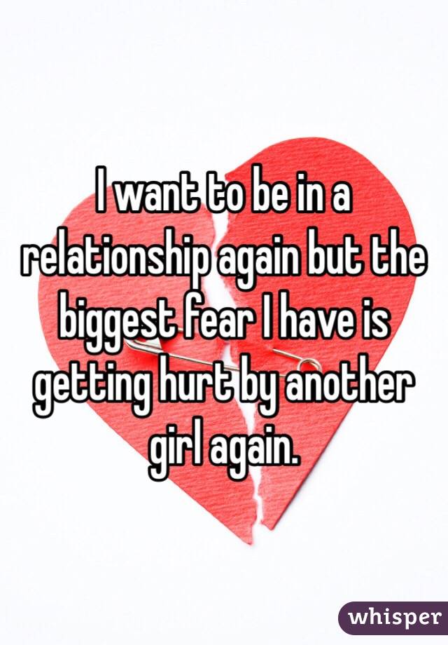 I want to be in a relationship again but the biggest fear I have is getting hurt by another girl again. 