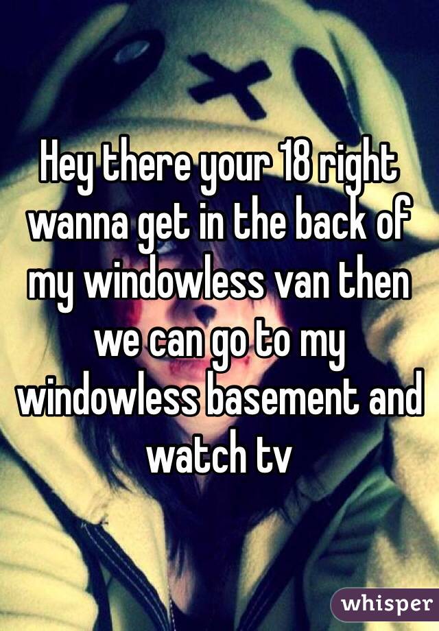 Hey there your 18 right wanna get in the back of my windowless van then we can go to my windowless basement and watch tv 