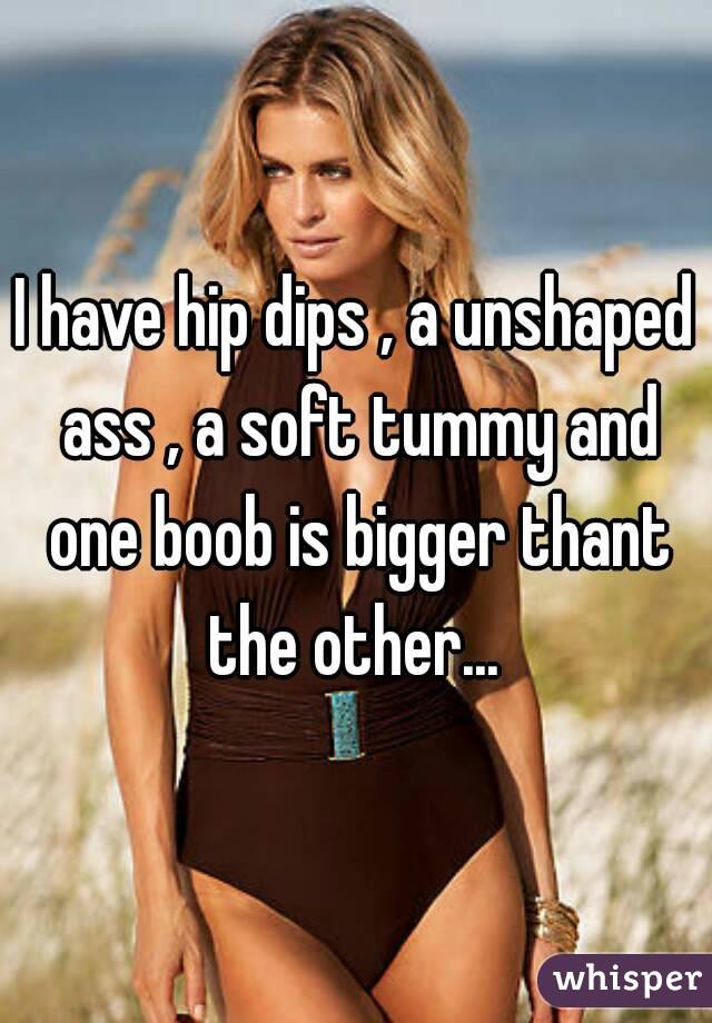 I have hip dips , a unshaped ass , a soft tummy and one boob is bigger thant the other... 