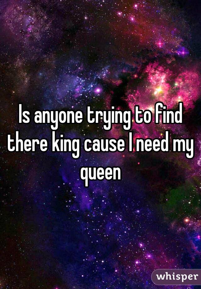 Is anyone trying to find there king cause I need my queen