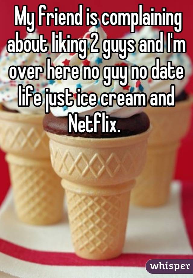  My friend is complaining about liking 2 guys and I'm over here no guy no date life just ice cream and Netflix. 