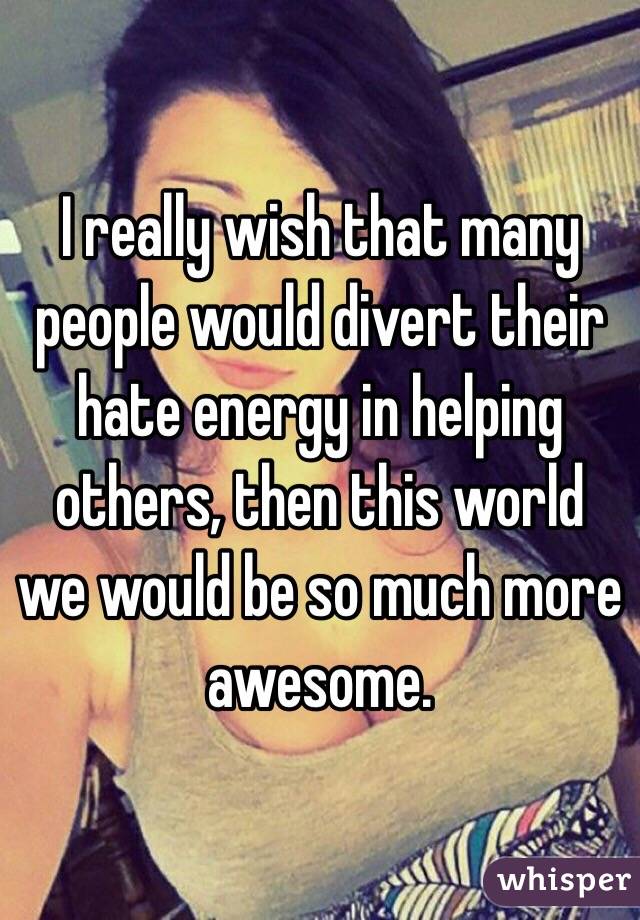 I really wish that many people would divert their hate energy in helping others, then this world we would be so much more awesome. 