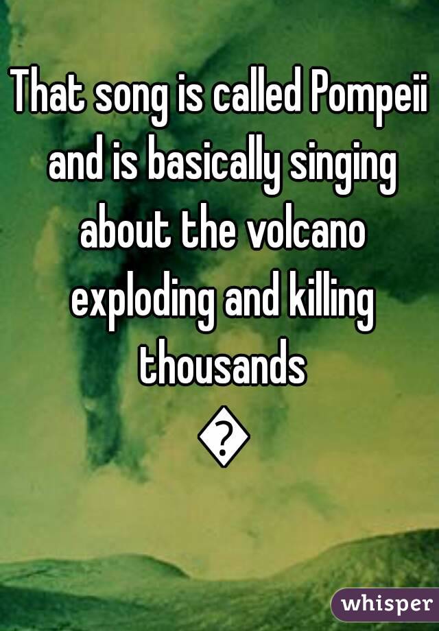 That song is called Pompeii and is basically singing about the volcano exploding and killing thousands 😂