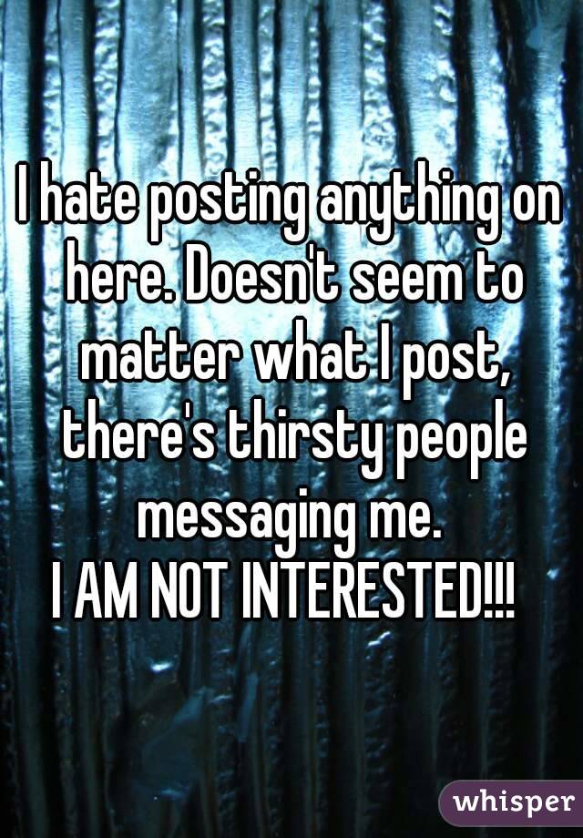 I hate posting anything on here. Doesn't seem to matter what I post, there's thirsty people messaging me. 
I AM NOT INTERESTED!!! 