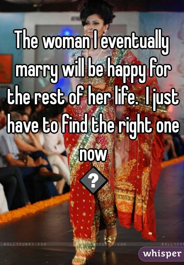 The woman I eventually marry will be happy for the rest of her life.  I just have to find the right one now 😆