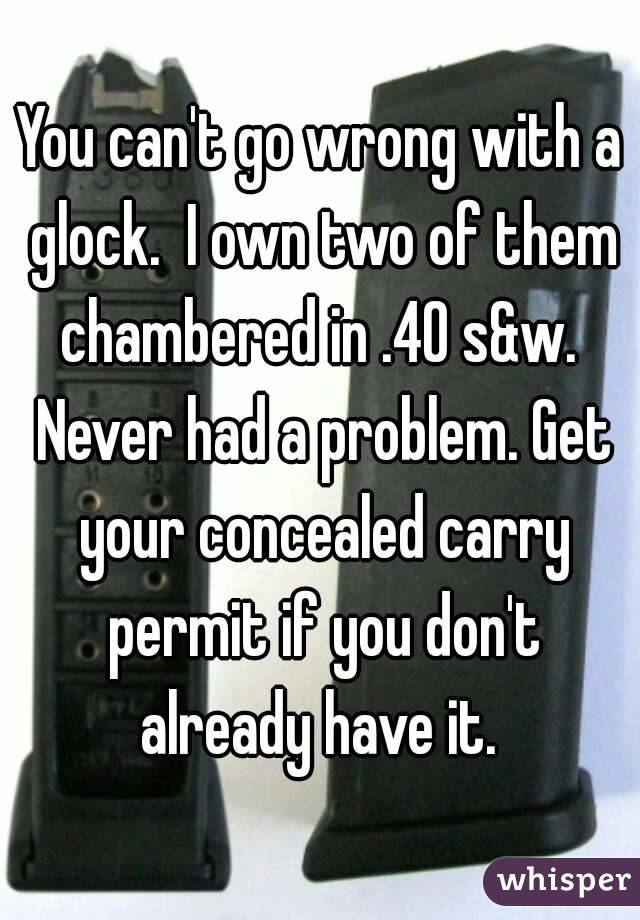 You can't go wrong with a glock.  I own two of them chambered in .40 s&w.  Never had a problem. Get your concealed carry permit if you don't already have it. 