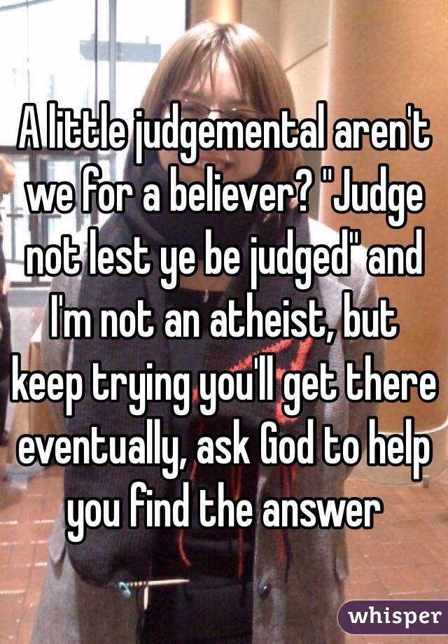 A little judgemental aren't we for a believer? "Judge not lest ye be judged" and I'm not an atheist, but keep trying you'll get there eventually, ask God to help you find the answer