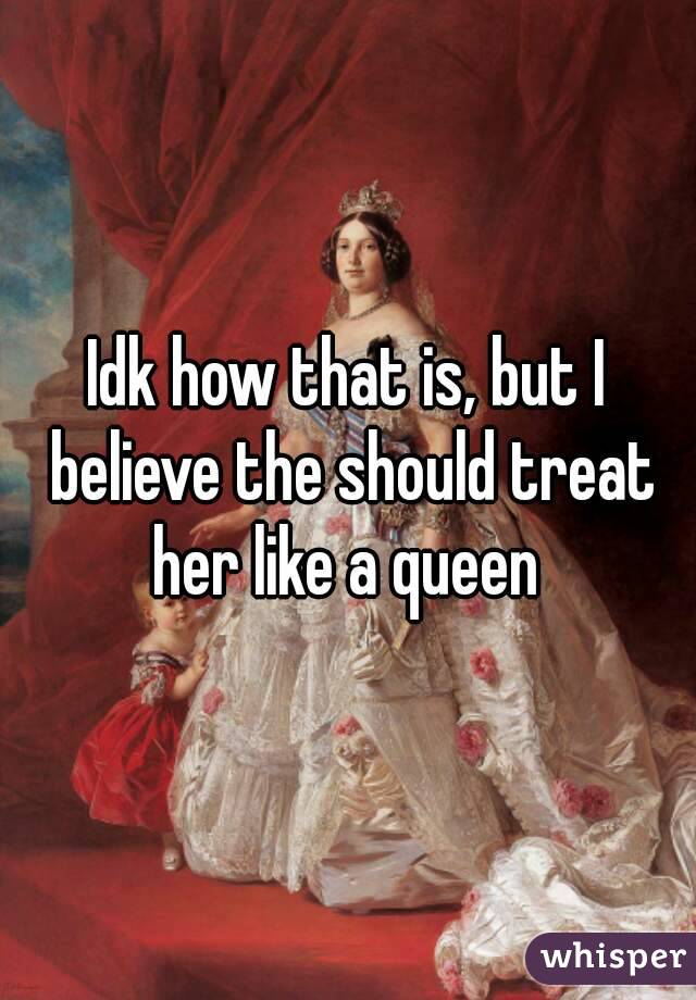 Idk how that is, but I believe the should treat her like a queen 
