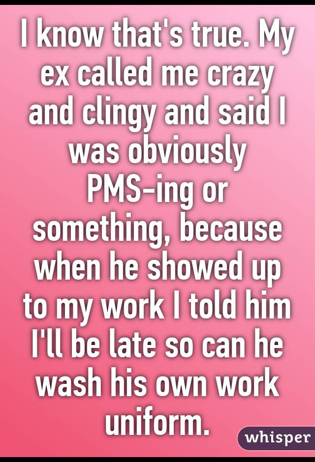 I know that's true. My ex called me crazy and clingy and said I was obviously PMS-ing or something, because when he showed up to my work I told him I'll be late so can he wash his own work uniform.