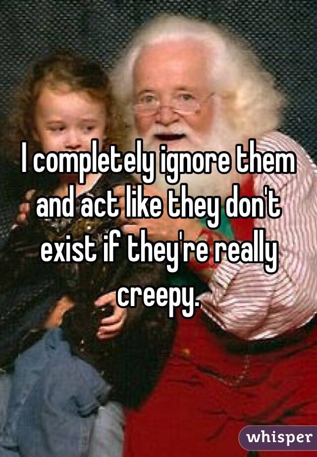I completely ignore them and act like they don't exist if they're really creepy. 