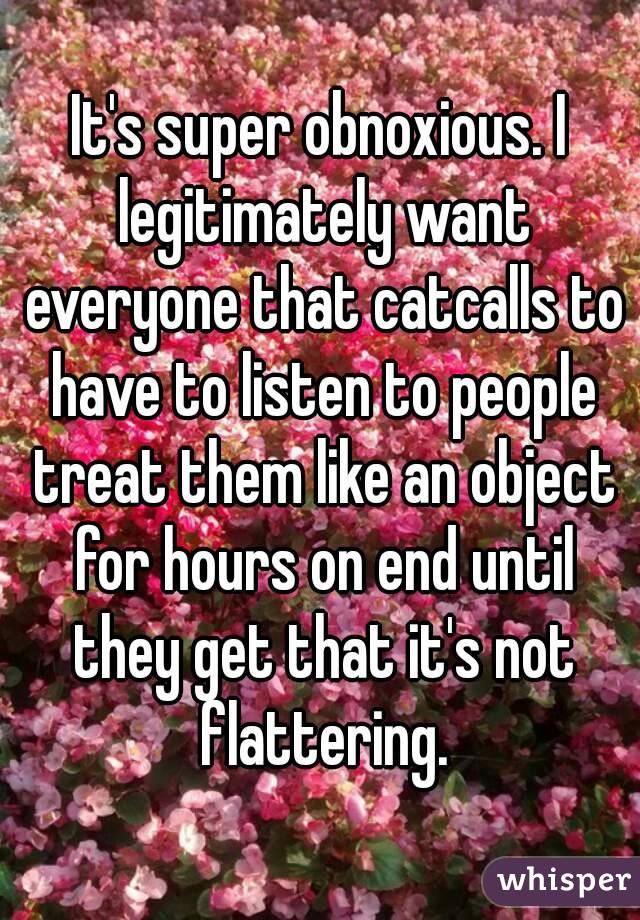 It's super obnoxious. I legitimately want everyone that catcalls to have to listen to people treat them like an object for hours on end until they get that it's not flattering.
