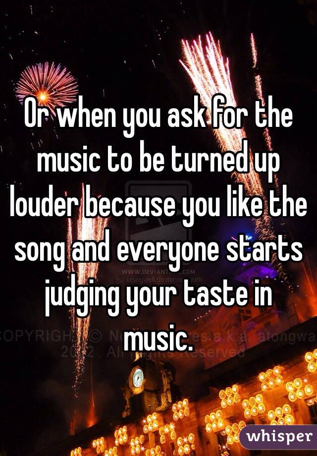 Or when you ask for the music to be turned up louder because you like the song and everyone starts judging your taste in music.