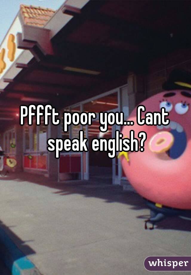 Pffft poor you... Cant speak english?