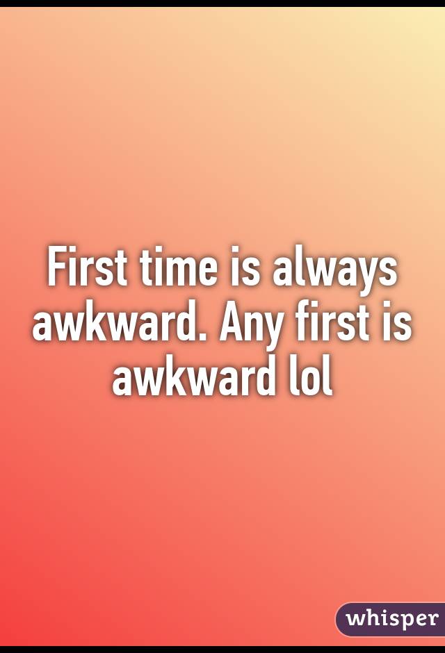 First time is always awkward. Any first is awkward lol