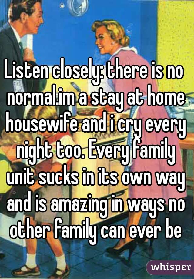 Listen closely: there is no normal.im a stay at home housewife and i cry every night too. Every family unit sucks in its own way and is amazing in ways no other family can ever be