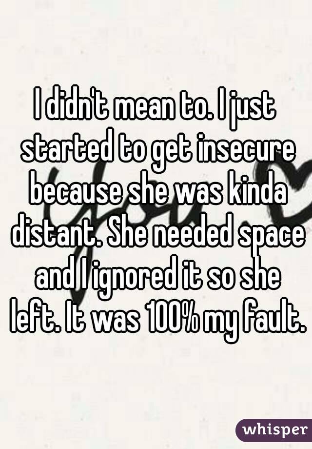 I didn't mean to. I just started to get insecure because she was kinda distant. She needed space and I ignored it so she left. It was 100% my fault.
