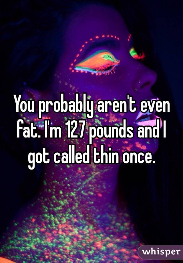 You probably aren't even fat. I'm 127 pounds and I got called thin once.