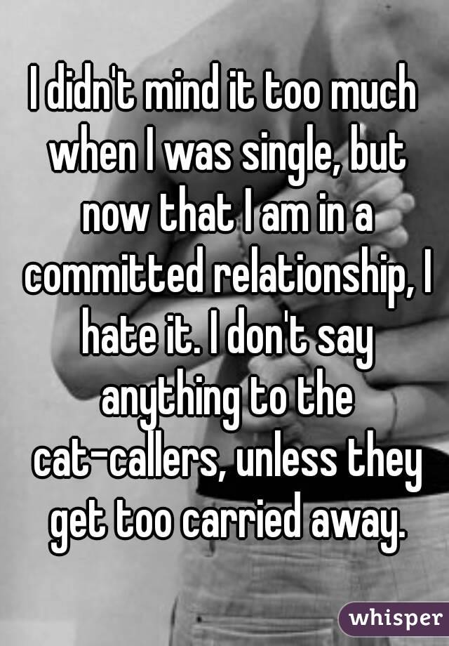 I didn't mind it too much when I was single, but now that I am in a committed relationship, I hate it. I don't say anything to the cat-callers, unless they get too carried away.