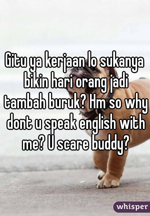 Gitu ya kerjaan lo sukanya bikin hari orang jadi tambah buruk? Hm so why dont u speak english with me? U scare buddy?