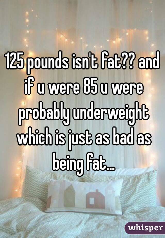 125 pounds isn't fat?? and if u were 85 u were probably underweight which is just as bad as being fat...