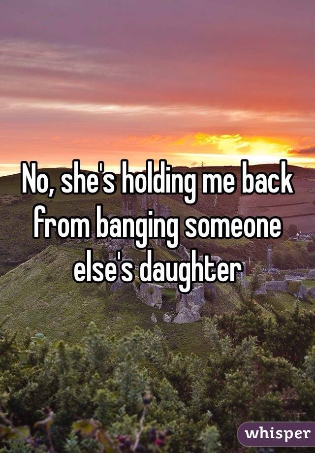 No, she's holding me back from banging someone else's daughter