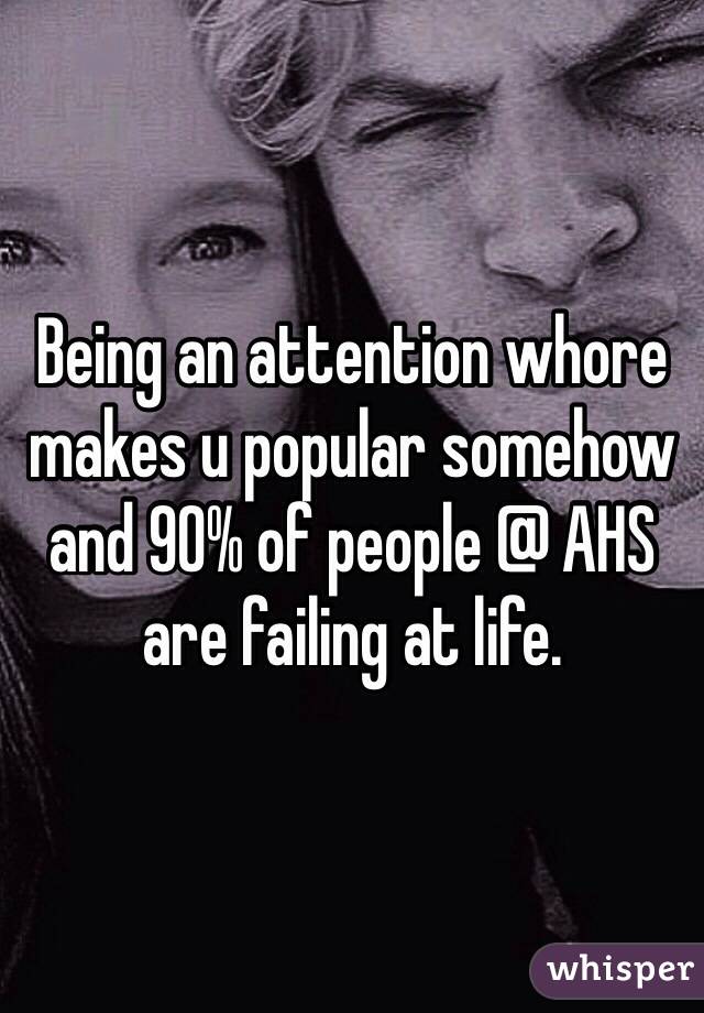 Being an attention whore makes u popular somehow and 90% of people @ AHS are failing at life.