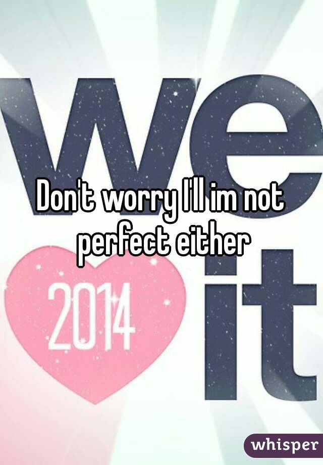 Don't worry I'll im not perfect either