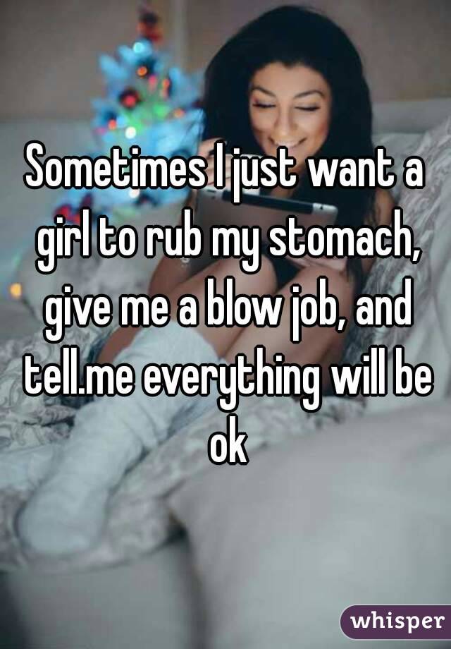 Sometimes I just want a girl to rub my stomach, give me a blow job, and tell.me everything will be ok
