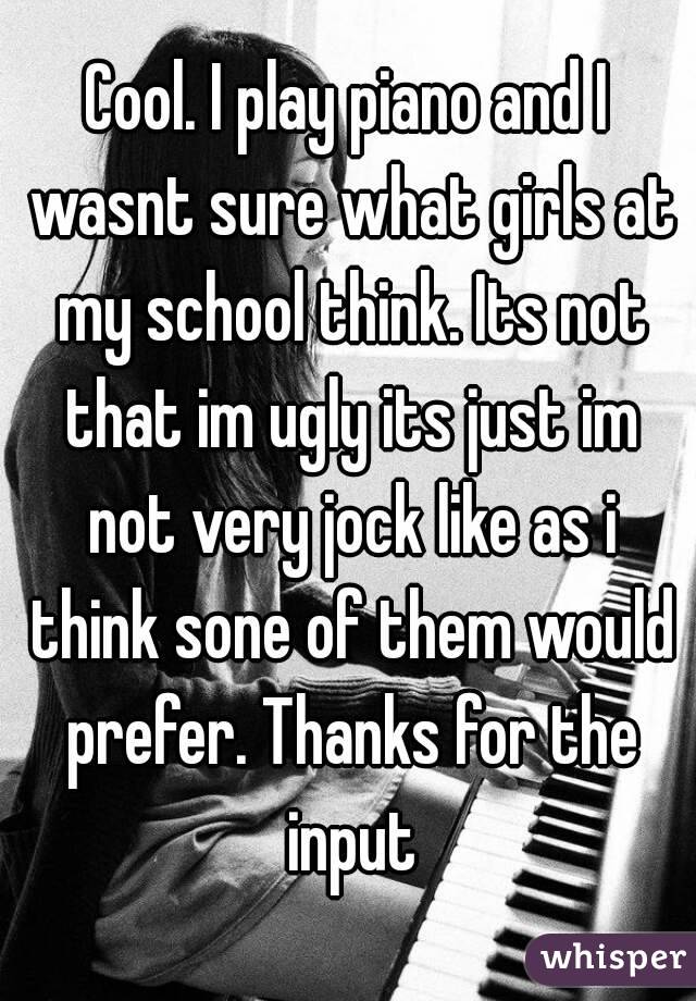 Cool. I play piano and I wasnt sure what girls at my school think. Its not that im ugly its just im not very jock like as i think sone of them would prefer. Thanks for the input