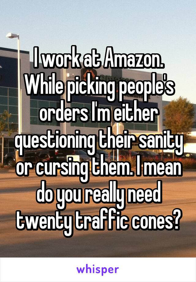 I work at Amazon. While picking people's orders I'm either questioning their sanity or cursing them. I mean do you really need twenty traffic cones?