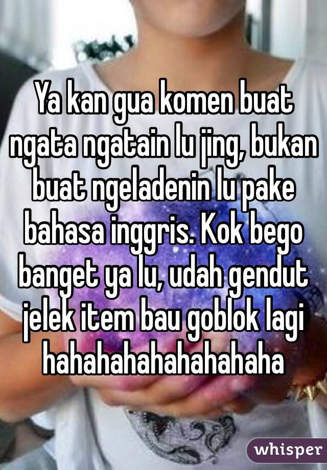 Ya kan gua komen buat ngata ngatain lu jing, bukan buat ngeladenin lu pake bahasa inggris. Kok bego banget ya lu, udah gendut jelek item bau goblok lagi hahahahahahahahaha